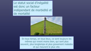 En tous temps, en tous lieux, ce sont toujours les
mêmes qui vivent moins bien, qui sont plus
souvent, plus longtemps et plus gravement malades
et qui meurent le plus vite.
Le statut social d’inégalité
est donc un facteur
indépendant de morbidité et
de mortalité
 