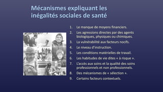 Mécanismes expliquant les
inégalités sociales de santé
1. Le manque de moyens financiers.
2. Les agressions directes par des agents
biologiques, physiques ou chimiques.
3. La vulnérabilité aux facteurs nocifs.
4. Le niveau d’instruction.
5. Les conditions matérielles de travail.
6. Les habitudes de vie dites « à risque ».
7. L’accès aux soins et la qualité des soins
professionnels et non professionnels.
8. Des mécanismes de « sélection ».
9. Certains facteurs contextuels.
 