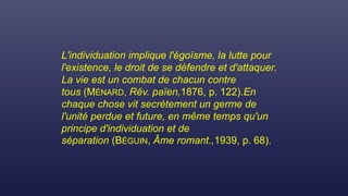 L'individuation implique l'égoïsme, la lutte pour
l'existence, le droit de se défendre et d'attaquer.
La vie est un combat de chacun contre
tous (MÉNARD, Rêv. païen,1876, p. 122).En
chaque chose vit secrètement un germe de
l'unité perdue et future, en même temps qu'un
principe d'individuation et de
séparation (BÉGUIN, Âme romant.,1939, p. 68).
 