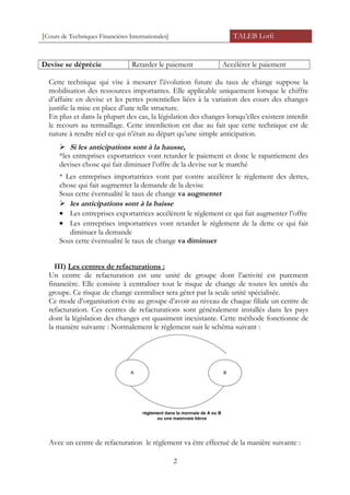 [Cours de Techniques Financières Internationales] TALEB Lotfi
Devise se déprécie Retarder le paiement Accélérer le paiement
Cette technique qui vise à mesurer l’évolution future du taux de change suppose la
mobilisation des ressources importantes. Elle applicable uniquement lorsque le chiffre
d’affaire en devise et les pertes potentielles liées à la variation des cours des changes
justifie la mise en place d’une telle structure.
En plus et dans la plupart des cas, la législation des changes lorsqu’elles existent interdit
le recours au termaillage. Cette interdiction est due au fait que cette technique est de
nature à rendre réel ce qui n’était au départ qu’une simple anticipation.
 Si les anticipations sont à la hausse,
*les entreprises exportatrices vont retarder le paiement et donc le rapatriement des
devises chose qui fait diminuer l’offre de la devise sur le marché
* Les entreprises importatrices vont par contre accélérer le règlement des dettes,
chose qui fait augmenter la demande de la devise
Sous cette éventualité le taux de change va augmenter
 les anticipations sont à la baisse
• Les entreprises exportatrices accélèrent le règlement ce qui fait augmenter l’offre
• Les entreprises importatrices vont retarder le règlement de la dette ce qui fait
diminuer la demande
Sous cette éventualité le taux de change va diminuer
III) Les centres de refacturations :
Un centre de refacturation est une unité de groupe dont l’activité est purement
financière. Elle consiste à centraliser tout le risque de change de toutes les unités du
groupe. Ce risque de change centraliser sera gérer par la seule unité spécialisée.
Ce mode d’organisation évite au groupe d’avoir au niveau de chaque filiale un centre de
refacturation. Ces centres de refacturations sont généralement installés dans les pays
dont la législation des changes est quasiment inexistante. Cette méthode fonctionne de
la manière suivante : Normalement le règlement suit le schéma suivant :
A B
règlement dans la monnaie de A ou B
ou une maonnaie tièrce
Avec un centre de refacturation le règlement va être effectué de la manière suivante :
2
 