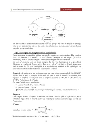 [Cours de Techniques Financières Internationales] TALEB Lotfi
A B
Centre de
refacturation
Fac libéllée en A
règ. en monnaie
de A
règ. en
B
envoie de la
Fact en
monnaie de B
vente de
mdses
En procédant de cette manière aucune unité du groupe ne subit le risque de change,
celui-ci est transféré au niveau du centre de refacturation qui va percevoir sur chaque
transfert une commission.
IV) L’escompte pour règlement au comptant :
Cette technique ne peut être utilisée que par les entreprises exportatrices. Elle consiste
pour ces dernières à accorder à leurs clients étrangers un escompte (réduction
financière) afin de les encourager à effectuer des règlements au comptant.
Le taux d’escompte doit en tenir compte du fait vue l’entreprise a la possibilité
d’injecter le produit de l’exportation dans son cycle d’exploitation. Il doit également
tenir compte du fait que l’entreprise a la possibilité de recourir à des techniques de
couvertures externes et notamment à des ventes à termes
Exemple : la société X est une société américaine qui a une créance commerciale de 500.000 GBP
échéance dans 6 mois. L’entreprise hésite entre une vente à terme et l’octroi d’un escompte pour
règlement au comptant, sachant que le cours au comptant de la livre est : 1 GBP = 1.5 USD et que
le TRI de l’entreprise est de 18% l’an.
Les taux d’intérêts sur les marchés sont :
• taux de l’euro-GBP à 6 mois : 9% l’an
• taux de l’euro-$ : 5% l’an
Quel est le taux d’escompte maximum que l’entreprise peut accorder à son client britannique ?
Réponse :
L’escompte permet d’injecter la créance encaissée dans le cycle d’exploitation, cette
opération rapportera et pour la durée de l’escompte un taux qui serait égal au TRI de
l’entreprise.
1er
cas :
Calcul du cours à terme = 4713.1
12
6
%91
12
6
5%1
1.5 =
×+
×+
×
Somme encaissée à terme = 1.4713×500.000= 735650 USD
3
 
