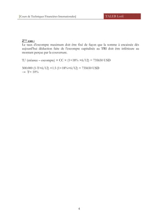 [Cours de Techniques Financières Internationales] TALEB Lotfi
2ème
cas :
Le taux d’escompte maximum doit être fixé de façon que la somme à encaissée dès
aujourd’hui déduction faite de l’escompte capitalisée au TRI doit être inférieure au
montant perçue par la couverture.
T/ (créance – escompte) × CC × (1+18% ×6/12) = 735650 USD
500.000 (1-T×6/12) ×1.5 (1+18%×6/12) = 735650 USD
→ T= 10%
4
 