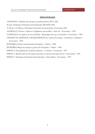 [Cours de Techniques Financières Internationales] TALEB Lotfi
BIBILIOGRAHIE
AFTALION F., Marchés des changes et produits dérivés, PUF, 1995.
M. Jura, Techniques Financières Internationales, DUNOD, 2003
Y. Simon et S. Mannai, Techniques Financières Internationales, Economica, 2001
AUGROS J.Cl. Finance : Options et obligations convertibles - 2ème éd. - Economica – 1992
AUGROS J.Cl. Les options sur taux d'intérêt - Dynamique des taux et évaluation - Economica – 1989
CHESNEY M., MAROIS B. et WOJAKOWSKI R. Les options de change – Evaluation et utilisation -
Economica – 1995
PEYRARD J. Finance internationale d'entreprise - Vuibert – 1988
PEYRARD J. Risque de change et gestion de l'entreprise - Vuibert – 1986
SIMON Y. Encyclopédie des marchés financiers - 2 volumes - Economica - 1997
SIMON Y. Marchés dérivés de matières premières et gestion du risque de prix - Economica – 1995
SIMON Y. Techniques Financières Internationales - 4ème édition - Economica – 1991
5
 