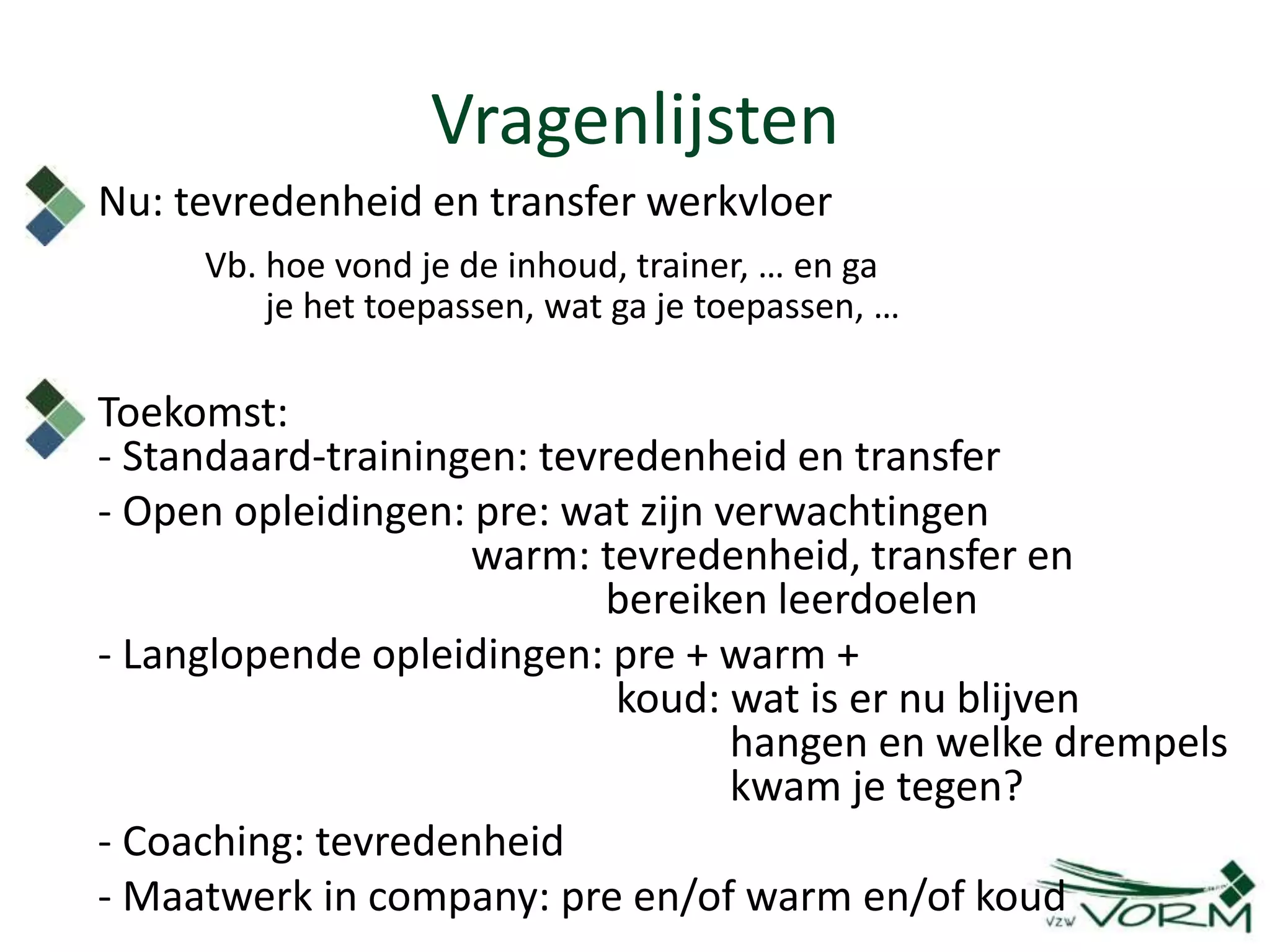 Vragenlijsten
Nu: tevredenheid en transfer werkvloer
Vb. hoe vond je de inhoud, trainer, … en ga
je het toepassen, wat ga je toepassen, …
Toekomst:
- Standaard-trainingen: tevredenheid en transfer
- Open opleidingen: pre: wat zijn verwachtingen
warm: tevredenheid, transfer en
bereiken leerdoelen
- Langlopende opleidingen: pre + warm +
koud: wat is er nu blijven
hangen en welke drempels
kwam je tegen?
- Coaching: tevredenheid
- Maatwerk in company: pre en/of warm en/of koud
 