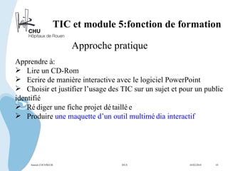 TIC et module 5:fonction de formation Approche pratique Apprendre à: Lire un CD-Rom Ecrire de manière interactive avec le logiciel PowerPoint Choisir et justifier l’usage des TIC sur un sujet et pour un public  identifié Rédiger une fiche projet détaillée Produire  une maquette d’un outil multimédia interactif  Annick COUVREUR IFCS   10/02/2010  10 