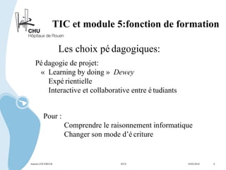 TIC et module 5:fonction de formation Les choix pédagogiques: Pédagogie de projet: «  Learning by doing »  Dewey Expérientielle Interactive et collaborative entre étudiants Pour : Comprendre le raisonnement informatique Changer son mode d’écriture  Annick COUVREUR IFCS   10/02/2010  6 