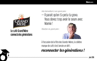 Le café Grand’Mère
connectelesgénérations
Ado bienveillant à son grand-père :
— Il parait qu’on t’a peta ta gova.
Vous devez trop avoir le seum avec
Mamie !
Réaction du grand-père :
À l’occasion de la fête des Grands-Mères, la célèbre
marque de café s’est lancée un défi :
reconnecter les générations !
Juin 2016
Mais aussi…
 
