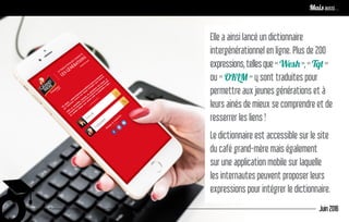 Elle a ainsi lancé un dictionnaire
intergénérationnel en ligne. Plus de 200
expressions,tellesque«Wesh»,«Tqt»
ou « OKLM » y sont traduites pour
permettre aux jeunes générations et à
leurs ainés de mieux se comprendre et de
resserrer les liens !
Le dictionnaire est accessible sur le site
du café grand-mère mais également
sur une application mobile sur laquelle
les internautes peuvent proposer leurs
expressions pour intégrer le dictionnaire.
Juin 2016
Remettre le contenu au centre pour développer l’image de marqueMais aussi…
 