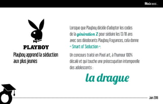 Playboy apprend la séduction
aux plus jeunes
Lorsque que Playboy décide d’adopter les codes
de la génération Z pour séduire les 13/18 ans
avec ses déodorants Playboy Fragances, cela donne
« Smart of Seduction ».
Un concours traité en Pixel art, à l’humour 100%
décalé et qui touche une préoccupation intemporelle
des adolescents :
la drague
Juin 2016
Mais aussi…
 