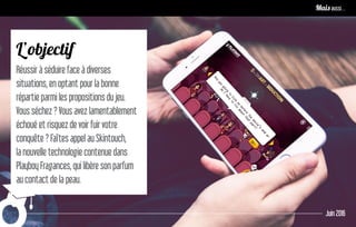 L’objectif
Réussir à séduire face à diverses
situations, en optant pour la bonne
répartie parmi les propositions du jeu.
Vous séchez ? Vous avez lamentablement
échoué et risquez de voir fuir votre
conquête ? Faîtes appel au Skintouch,
la nouvelle technologie contenue dans
Playboy Fragances, qui libère son parfum
au contact de la peau.
Juin 2016
Remettre le contenu au centre pour développer l’image de marqueMais aussi…
 