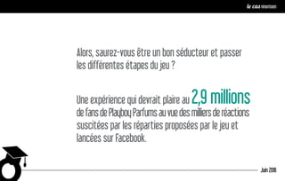 Alors, saurez-vous être un bon séducteur et passer
les différentes étapes du jeu ?
Une expérience qui devrait plaire au 2,9 millions
defansdePlayboyParfumsauvuedesmilliersderéactions
suscitées par les réparties proposées par le jeu et
lancées sur Facebook.
Juin 2016
le cas ninenteen
 