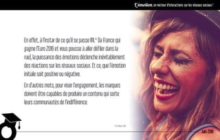 Eneffet,àl’instardecequ’ilsepasseIRL*(laFrancequi
gagnel’Euro2016etvouspousseàallerdéfilerdansla
rue),lapuissancedesémotionsdéclencheinévitablement
desréactionssurlesréseauxsociaux.Etce,quel’émotion
initialesoitpositiveounégative.
End’autresmots,pourviserl’engagement,lesmarques
doiventêtrecapablesdeproduireuncontenuquisorte
leurscommunautésdel’indifférence.
* In Real Life
Juin 2016
L’émotion, un vecteur d’interactions sur les réseaux sociaux !
 