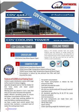 COVCOOLINGTOWER
CONTINENTAL
VISION
COV Series (Low Noise Square Type)
TCOVD Series (Low Noise Square Type)
TCOVZ Series (High Temperature Square & Round Type)
TCOVG Series (Super High Temperature Square & Round Type)
Consumption is reduce by low pressure loss filler with bell-
mounted fan stack
CROSSFLOW
COUNTERFLOW
Features ofCLOSED circuit Cooling Tower:
Uniform water distribution system with large
orifice nozzle to reduce clogging.
specially designed axial air foil fan blades for
low noise levels and lower power
consumption.
Moving parts are placed in such a way that
they can be easily removed and repaired.
Highly efficient sprinkling pump to ensure
low power consumption and low noise.
we have a wide base working platform to
ease the tedious maintenance process.
we have a water level control system that
controls that maintains a constant level of
water the cooling tower basin.
Fan power consumption:
Fan Power Consumption is reduce by low
pressure loss filler
with bell-mounted fan stack
Fire proof material:
All units are constructed with fire proof material
Low Noise Level:
All standards specified by JCI & CTI for noise
level are complied
Anti-Corrosiveness:
All main components are made from anti-
corrosive materials i.e
FRP & HDG steel
Space saving:
Lower operating weight & installation space
»
»
»
»
»
»
»
»
»
»
»
»
»
»
»»
»
»
»
»
»
»
»
»
»
Being a CTI member provides high end quality
Products with key features as energy saving, fire
proof material, anti-corrosiveness, low noise level &
most importantly due to their compact designs space
saving on the roof top areas that can be used for
utilities as well as landscaping.
COOLINGTOWER
www.cov.com.pk11
 