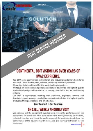 14www.cov.com.pk
CONTINENTAL
VISION
CONTINENTAL OBIT VISION HASOVER YEARS OF
HVAC EXPRIENCE.
We COV serve commercial, institutional, and industrial customers both large
and small. HVAC for Hospitals, schools, university, industrial plants etc.
We design, build, and install for the most challenging projects .
We focus on excellence and personalized service to provide the highest quality
professional design and installation on heating, ventilation and air conditioning
systems.
Our staff is experienced working with architects, engineers, owners and
developers, plant managers, and other contractors to deliver the highest quality
product within specifications and on schedule.
YourComfortisOurConcern
ONCALL / WEEKLY/MONTHLYVISIT
We not only sell the equipment but also keep eye on the performance of the
equipment, for which our After Sales team visits weekly/monthly to the sites,
collect all the data and check the performance of the equipment and share the
performance of the equipment with client. Also give training/instruction for the
equipment.
 