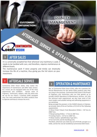 CONTINENTAL
VISION
It is a universally accepted fact that whenever any machinery is used, it
needs to be handled with care, and therefore, requires maintenance at
different levels.
The maintenance work if done properly and timely can drastically
increase the life of a machine, thus giving you the full return on your
investment.
We, at Continental Orbit Vision (COV), offer the customers for
Annual Maintenance for the whole HVAC products who they
are using in the premises Continental Orbit Vision O & M team
of Engineers and Technicians who are fully geared up to
provide HVACR Operations & Maintenance services, not only
the technical team experienced, we also have some of the
most modern and suitable testing and calibrating equipment in
our workshop.
Being amongst the pioneers in the HVACR industry in Pakistan,
we provide state-of-the-art facilities of O & M of the following
equipment(s).
•• Direct Fired / Steam Fired Absorption Chillers – 50 Tons to
2000 Tons.
•• Reciprocating Chillers – 3 Tons to 300 Tons.
•• Cooling Towers – 10 Ton to 1000 Ton.
•• Water Coolers, Split/Window Type A/C’s.
•• Fan Coil Units and Air Handling Units.
Therefore, whenever you need any sort of O & M, just give us a
tinkle, and let the rest be handled by Continental Orbit Vision.
Continental Orbit Vision (COV), fully realize the
importance of maintenance and After Sales service.
As a result, we are equipped with one of the most
experienced and confident Service team of
Engineers, Technicians, Helpers, with the latest tool
we use for our clients / customer HVAC equipped
area. Our team well-known the HVAC products how
to Operate and how to remove the error..
AFTERSALES
AFTERSALESERVICE
OPERATION&MAINTENANCE
15www.cov.com.pk
 