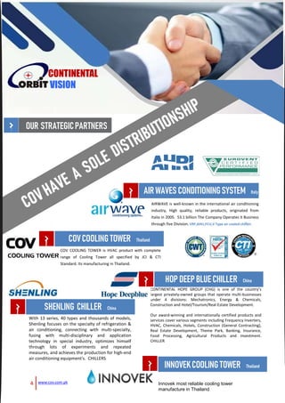AIRWAVE is well-known in the international air conditioning
industry, High quality, reliable products, originated from
Italia in 2005. 53.1 billion The Company Operates it Business
through five Division. VRF,AHU,FCU,V Type air cooled chiller.
4 www.cov.com.pk
OUR STRATEGICPARTNERS
CONTINENTAL
VISION
AIRWAVESCONDITIONINGSYSTEM Italy
COV COOLING TOWER is HVAC product with complete
range of Cooling Tower all specified by JCI & CTI
Standard. Its manufacturing in Thailand.
COVCOOLINGTOWER Thailand
CONTINENTAL HOPE GROUP (CHG) is one of the country’s
largest privately-owned groups that operate multi-businesses
under 4 divisions: Mechatronics, Energy & Chemicals,
Construction and Hotel/Tourism/Real-Estate Development.
Our award-winning and internationally certified products and
services cover various segments including Frequency Inverters,
HVAC, Chemicals, Hotels, Construction (General Contracting),
Real Estate Development, Theme Park, Banking, Insurance,
Food Processing, Agricultural Products and Investment.
CHILLER
HOP DEEPBLUECHILLER China
With 13 series, 40 types and thousands of models,
Shenling focuses on the specialty of refrigeration &
air conditioning, connecting with multi-specialty,
fusing with multi-disciplinary and application
technology in special industry, optimizes himself
through lots of experiments and repeated
measures, and achieves the production for high-end
air conditioning equipment's. CHILLERS
SHENLING CHILLER China
Innovek most reliable cooling tower
manufacture in Thailand
INNOVEKCOOLINGTOWER Thailand
 