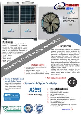 9www.cov.com.pk
CONTINENTAL
VISION
Overview
9 ÷ 150 kWR410aWorking
range: -25oC~48oC
Max. hot water: 60oC
VAWL air source heat pump unit is a brand-new
ultra-low temperature product developed by
Airwave. It integrates advanced energy-saving
technology, low-temperature heating technology,
high-temperature hot water technology, heat
recovery technology and modular technology.
With excellent reliability and wide opeating range,
common heat pump can do cooling at maximum
48oC ambient temperature; low temperature type
can run at the lowest -25oC ambient temperature;
high temperature hot water type can produce
60oC hot water at highest.
Specially, the heat pump is designed for low
ambient temperature area, providing heating,
cooling and hot water to create a comfort living
place for people.
INTRODUCTION
Multi-stepEnergyAdjustment
Module Design
Unit adopts module design. Its controller can
control 32 compressors at maximum,
monitoring each compressor's running
status in real time, balancing the running
time of each compressor intelligently to
extend the service life of heat pumps.
Cooling capacity / maximum modules.#
70kW 16 units
90kW 8 units
150kW 8 units
200kW - 4 units
260kW -4 units
Intelligent control
Interlock control with terminals, like
FCU, AHU etc.
Remote ON/OFF control
Chilled water pump interlock control
System auxiliary heater interlock control
Optional RS485/RS232 serial
portwithModbusProtocol
Units can be connected with
building management system
(BMS) via RS485/RS232 serial
port and achieve centralized
control. IntegratedProtection
Main protection has:
Compressor overload protection
Fan overload protection
High/low pressure protection
Insufficient water flow protection
Exhaust air temperature over high protection
Power supply protection
Anti-freezing protection
Water outlet temperature over high protection
Overcurrent protection
Water-freeDesign
Double-effectRefrigerantCircuitDesign
»
»
»
»
»
»
»
»
»
»
»
»
»
»
»
»
»
»
»
»
»
»
»
 