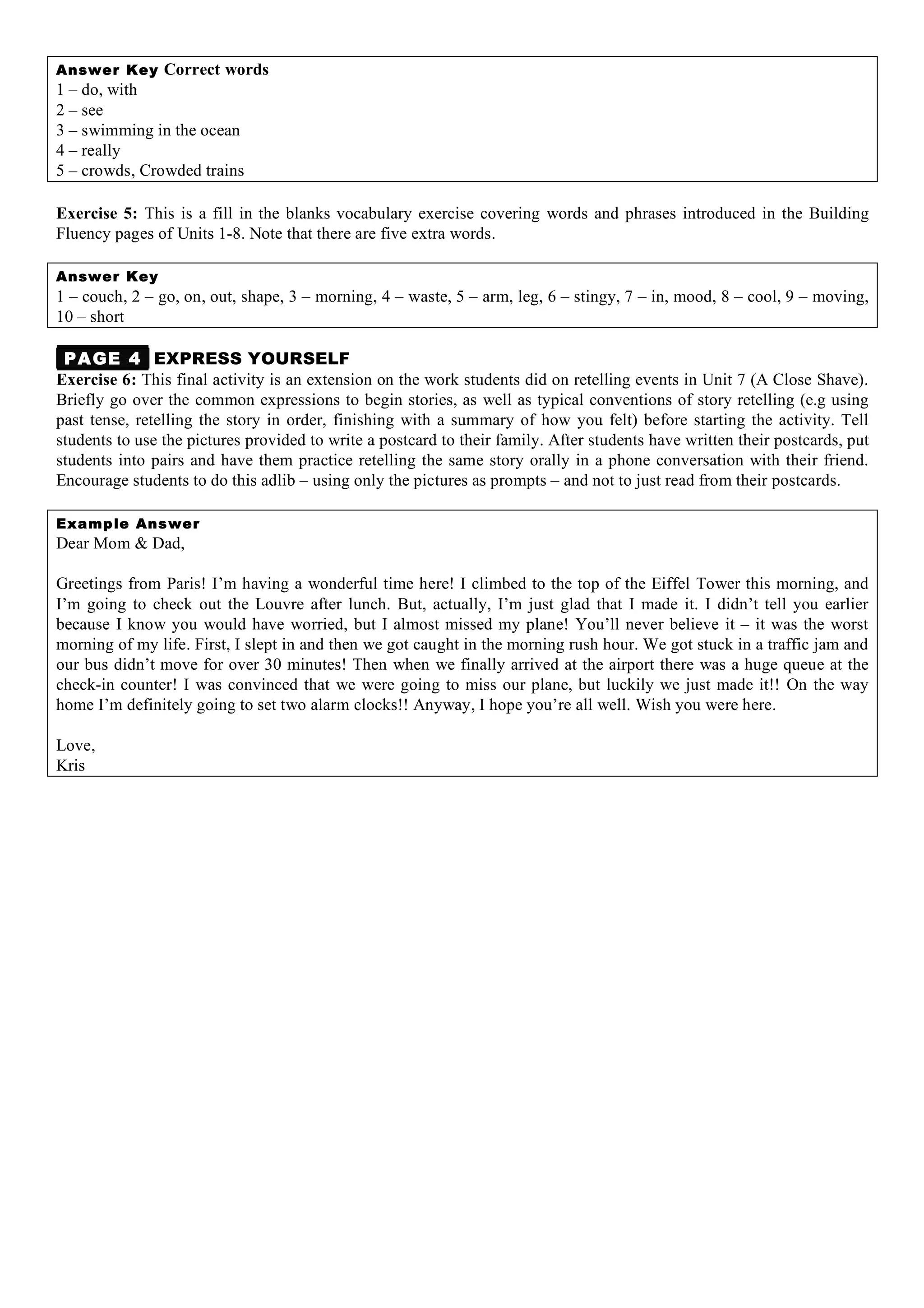 Answer Key Correct words
1 – do, with
2 – see
3 – swimming in the ocean
4 – really
5 – crowds, Crowded trains
Exercise 5: This is a fill in the blanks vocabulary exercise covering words and phrases introduced in the Building
Fluency pages of Units 1-8. Note that there are five extra words.
Answer Key
1 – couch, 2 – go, on, out, shape, 3 – morning, 4 – waste, 5 – arm, leg, 6 – stingy, 7 – in, mood, 8 – cool, 9 – moving,
10 – short
PAGE 4 EXPRESS YOURSELF
Exercise 6: This final activity is an extension on the work students did on retelling events in Unit 7 (A Close Shave).
Briefly go over the common expressions to begin stories, as well as typical conventions of story retelling (e.g using
past tense, retelling the story in order, finishing with a summary of how you felt) before starting the activity. Tell
students to use the pictures provided to write a postcard to their family. After students have written their postcards, put
students into pairs and have them practice retelling the same story orally in a phone conversation with their friend.
Encourage students to do this adlib – using only the pictures as prompts – and not to just read from their postcards.
Example Answer
Dear Mom & Dad,
Greetings from Paris! I’m having a wonderful time here! I climbed to the top of the Eiffel Tower this morning, and
I’m going to check out the Louvre after lunch. But, actually, I’m just glad that I made it. I didn’t tell you earlier
because I know you would have worried, but I almost missed my plane! You’ll never believe it – it was the worst
morning of my life. First, I slept in and then we got caught in the morning rush hour. We got stuck in a traffic jam and
our bus didn’t move for over 30 minutes! Then when we finally arrived at the airport there was a huge queue at the
check-in counter! I was convinced that we were going to miss our plane, but luckily we just made it!! On the way
home I’m definitely going to set two alarm clocks!! Anyway, I hope you’re all well. Wish you were here.
Love,
Kris
 