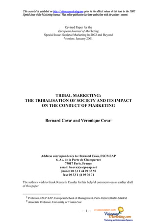 This material is published on http://visionarymarketing.com prior to the official release of this text in the 2002
Special Issue of the Marketing Journal. This online publication has been undetaken with the authors’ consent.



                                     Revised Paper for the
                                European Journal of Marketing
                     Special Issue: Societal Marketing in 2002 and Beyond
                                     Version: January 2001




              TRIBAL MARKETING:
  THE TRIBALISATION OF SOCIETY AND ITS IMPACT
         ON THE CONDUCT OF MARKETING


                      Bernard Cova1 and Véronique Cova2




                  Address correspondence to: Bernard Cova, ESCP-EAP
                            6, Av. de la Porte de Champerret
                                   75017 Paris, France
                               email: bcova@escp-eap.net
                                phone: 00 33 1 44 09 35 59
                                 fax: 00 33 1 44 09 30 71

The authors wish to thank Kenneth Cassler for his helpful comments on an earlier draft
of this paper.


   1 Professor, ESCP-EAP, European School of Management, Paris-Oxford-Berlin-Madrid
   2 Associate Professor, University of Toulon-Var


                                                           —1—          In association with
 