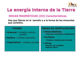 ROCAS MAGMÁTICAS (III) Características
Hay que fijarse en el tamaño y a la forma de los minerales
que contiene.
TAMAÑO GRADO DE CRISTALIZACIÓN
• Granular: cristales visibles,
iguales
• Aplítica: cristales pequeños
• Pegmatitica: cristales grandes
• Holocristalinas
Todos los minerales cristalizados
• Porfídica
Visibles cristales gran tamaño
• Vítrea
Amorfa, sin cristales,
aspecto vidrio
 