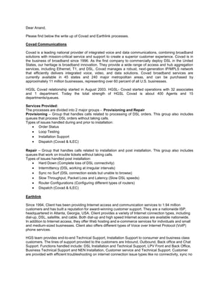 Dear Anand,<br />Please find below the write up of Covad and Earthlink processes.<br />Covad Communications<br />Covad is a leading national provider of integrated voice and data communications, combining broadband solutions with mission-critical service and support to create a superior customer experience. Covad is in the business of broadband since 1996. As the first company to commercially deploy DSL in the United States, our heritage is broadband innovation. They provide a wide range of access and hub aggregation services, including Ethernet, T1, and DSL. Covad manages a robust, next-generation IP/MPLS network that efficiently delivers integrated voice, video, and data solutions. Covad broadband services are currently available in 45 states and 240 major metropolitan areas, and can be purchased by approximately 11 million businesses, representing over 60 percent of all U.S. businesses.<br />HGSL Covad relationship started in August 2003. HGSL- Covad started operations with 32 associates and 1 department. Today the total strength of HGSL Covad is about 400 Agents and 15 departments/queues.<br />Services Provided:<br />The processes are divided into 2 major groups -  Provisioning and Repair<br />Provisioning – Group that handles calls related to processing of DSL orders. This group also includes queues that process DSL orders without taking calls.<br />Types of issues handled during and prior to installation:<br />,[object Object]