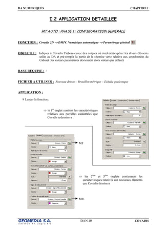 DA NUMERIQUES CHAPITRE I
DAN.10 COVADIS
I.2 APPLICATION DETAILLEE
MT AUTO : PHASE 1 : CONFIGURATION GENERALE
FONCTION : Covadis 2D →→→→ DMPC Numérique automatique →→→→ Paramétrage général
OBJECTIF : Indiquer à Covadis l’arborescence des calques où stocker/récupérer les divers éléments
utiles au DA et pré-remplir la partie de la chemise verte relative aux coordonnées du
Cabinet (les valeurs paramétrées deviennent alors valeurs par défaut)
BASE REQUISE : /
FICHIER A UTILISER : Nouveau dessin – Brouillon métrique – Echelle quelconque
APPLICATION :
Lancer la fonction :
⇒ le 1er
onglet contient les caractéristiques
relatives aux parcelles cadastrales que
Covadis redessinera :
⇒ les 2ème
et 3ème
onglets contiennent les
caractéristiques relatives aux nouveaux éléments
que Covadis dessinera
MIL
MT
 