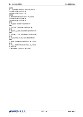 DA NUMERIQUES CHAPITRE IV
DAN.100 COVADIS
COTE
01; 12.50;0500110.00;0100110.00;030.00
02;0500220.00;0100205.00
03;0500320.00;0100255.00
COTE
01;5.70;0500130.00;0100110.00;030.00
02;0500000.00;0100000.00
03;0500100.00;0100100.00
TXT
01;A;0500110;0100110.00;030.00
TXT
01;B;0500130.00;0100150.00;130.00
TXT
01;22a10ca;0500120.00;0100120.00;050.00
TXT
01;18a14ca;0500130.00;0100135.00;050.00
TXT
01;Mr C;0500130.00;0100135.00;070.00
TXT
01;Mme D;0500130.00;0100135.00;070.00
TXT
01;Mme D;0500130.00;0100135.00;070.00
SGMITOY
01;43;0500110;0100110.00;030.00
 