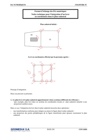 DA NUMERIQUES CHAPITRE IV
DAN.101 COVADIS
Format d’échange des DA numériques
Notice technique pour l’intégration d’un lever
en coordonnées dans le plan cadastral
Plan cadastral initial :
Levé en coordonnées effectué par la personne agréée :
Principe d’intégration
Deux cas peuvent se présenter.
1.- Le plan levé et le plan cadastral appartiennent à deux systèmes différents de référence :
(par exemple, plan levé dans un système de coordonnées locales et plan cadastral rattaché à une
projection Lambert-zone).
Dans ce cas, l’intégration du levé dans le plan cadastral nécessite deux opérations :
- une transformation conforme pour intégrer au mieux la figure dans le plan cadastral ;
- une projection des points périphériques de la figure transformée pour épouser exactement le plan
cadastral.
R1
15
18
R2
R3
R4
R5
L3
L7
L4
L8L9
L10
L11
L2
L12
L5
L1
 