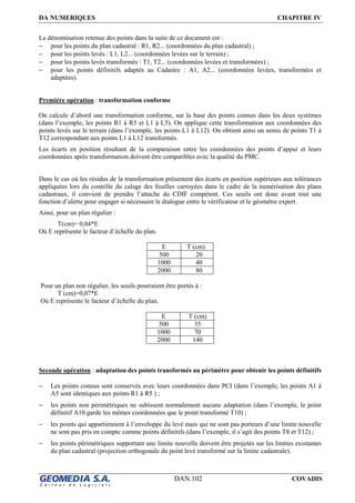 DA NUMERIQUES CHAPITRE IV
DAN.102 COVADIS
La dénomination retenue des points dans la suite de ce document est :
− pour les points du plan cadastral : R1, R2... (coordonnées du plan cadastral) ;
− pour les points levés : L1, L2... (coordonnées levées sur le terrain) ;
− pour les points levés transformés : T1, T2... (coordonnées levées et transformées) ;
− pour les points définitifs adaptés au Cadastre : A1, A2... (coordonnées levées, transformées et
adaptées).
Première opération : transformation conforme
On calcule d’abord une transformation conforme, sur la base des points connus dans les deux systèmes
(dans l’exemple, les points R1 à R5 et L1 à L5). On applique cette transformation aux coordonnées des
points levés sur le terrain (dans l’exemple, les points L1 à L12). On obtient ainsi un semis de points T1 à
T12 correspondant aux points L1 à L12 transformés.
Les écarts en position résultant de la comparaison entre les coordonnées des points d’appui et leurs
coordonnées après transformation doivent être compatibles avec la qualité du PMC.
Dans le cas où les résidus de la transformation présentent des écarts en position supérieurs aux tolérances
appliquées lors du contrôle du calage des feuilles carroyées dans le cadre de la numérisation des plans
cadastraux, il convient de prendre l’attache du CDIF compétent. Ces seuils ont donc avant tout une
fonction d’alerte pour engager si nécessaire le dialogue entre le vérificateur et le géomètre expert.
Ainsi, pour un plan régulier :
T(cm)= 0,04*E
Où E représente le facteur d’échelle du plan.
E T (cm)
500 20
1000 40
2000 80
Pour un plan non régulier, les seuils pourraient être portés à :
T (cm)=0,07*E
Où E représente le facteur d’échelle du plan.
E T (cm)
500 35
1000 70
2000 140
Seconde opération : adaptation des points transformés au périmètre pour obtenir les points définitifs
− Les points connus sont conservés avec leurs coordonnées dans PCI (dans l’exemple, les points A1 à
A5 sont identiques aux points R1 à R5 ) ;
− les points non périmétriques ne subissent normalement aucune adaptation (dans l’exemple, le point
définitif A10 garde les mêmes coordonnées que le point transformé T10) ;
− les points qui appartiennent à l’enveloppe du levé mais qui ne sont pas porteurs d’une limite nouvelle
ne sont pas pris en compte comme points définitifs (dans l’exemple, il s’agit des points T8 et T12) ;
− les points périmétriques supportant une limite nouvelle doivent être projetés sur les limites existantes
du plan cadastral (projection orthogonale du point levé transformé sur la limite cadastrale).
 