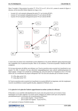 DA NUMERIQUES CHAPITRE IV
DAN.103 COVADIS
Dans l’exemple, il faut projeter les points T7, T9 et T11 en A7, A9 et A11, comme le montre la figure ci
dessous, où les nouvelles limites figurent en rouge, et où :
- le point A11 est le projeté orthogonal du point T11 sur la droite R2-R3 ;
- le point A7 est le projeté orthogonal du point T7 sur la droite R3-R4 ;
- le point A9 est le projeté orthogonal du point T9 sur la droite R4-R5.
L’écart entre les points levés transformés (avant adaptation) et les points définitifs (après projection) doit
être compatible avec la précision du plan. Dans le cas contraire, il convient de prendre l’attache du CDIF
compétent.
Il n’est pas nécessaire de définir une tolérance sur l’écart en position entre un point levé transformé et son
projeté. En effet, le projeté n’est pas déterminé topographiquement mais calculé mathématiquement de
façon unique. Lorsque l’on connaît les coordonnées (p1, p2) d’un point P et l’équation ax+by+c=0 d’une
droite (D), les coordonnées du projeté orthogonal P’de P sur (D) sont calculées par la formule suivante :
X= (b2
p1-abp2-ac)/(a²+b²)
Y= (a²p2-abp1-bc)/(a²+b²)
Si l’écart en position entre un point levé transformé et un point définitif est important, cela fait simplement
ressortir un problème en amont (qualité du plan, adaptation d’Helmert, etc.).
2- Le plan levé et le plan du Cadastre appartiennent au même système de référence
Il faut dans ce cas contrôler individuellement les écarts entre des points levés sur le terrain et leurs
homologues sur le plan cadastral. Ces écarts seront comparés aux mêmes seuils que ceux proposés
précédemment pour la vérification de la transformation d’Helmert :
- pour un plan régulier : T(cm)=0.04*E ;
- pour un plan non régulier : T(cm)=0.07*E ;
où E représente le facteur d’échelle du plan.
T2 T3T11
R2 A11
R3
T7
A7
T10
R5
R4
A9
91
T9
A10
 
