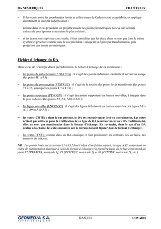 DA NUMERIQUES CHAPITRE IV
DAN.104 COVADIS
− Si les écarts entre les coordonnées levées et celles issues du Cadastre sont acceptables, on applique
directement le levé par superposition ;
− comme dans le cas précédent, on projette ensuite les points périmétriques du levé sur la limite
cadastrale pour épouser exactement le plan existant ;
− si les écarts sont supérieurs aux seuils, il faut considérer que les deux plans ne sont pas dans le même
système et procéder comme dans le cas précédent : calage de la figure par transformation, puis
projection des points périmétriques.
Fichier d’échange du DA
Dans le cas de l’exemple décrit précédemment, le fichier d’échange devra mentionner :
− les points de rattachement (PTRATTA) : il s’agit des points cadastraux existants et servant au calage
(les points R1 à R5) ;
− les points de construction (PTSTRUC) : il s’agit de la totalité des points levés transformés (les points
T1 à T5, ainsi que les points T 7 à T 11) ;
− les points nouveaux (PTNOUV) : il s’agit des points supportant les limites nouvelles, à intégrer dans
le plan cadastral (les points A7, A9, A10 et A11) ;
− les lignes nouvelles (LNCONST) : il s’agit des lignes définissant les limites nouvelles (les lignes A11-
A10-A9 et A10-A7) ;
− les cotes (COTE) : dans le cas présent, le DA est exclusivement levé en coordonnées. Les cotes
n’étant pas utilisées pour la vérification de ce type de DA (contrairement aux DA traditionnels),
elles ne sont pas mentionnées dans le format d’échange. En revanche, dans le cas d’un DA
réalisé à la chaîne, les cotes mesurées sur le terrain doivent figurer dans le format d’échange ;
− les textes (TXT) : comme dans un DA classique, il faut positionner les écritures des surfaces, des
numéros de lots, etc.
NB : Les points levés sur le terrain L1 à L12 font l’objet d’un fichier séparé, de type NXY, respectant un
ordre de numérotation identique à celui du format d’échanges (la première ligne du fichier correspond au
point R1 [PTRATTA, matricule 1], T1 [PTSTRUC, matricule 1] et A1 [PTNOUV, matricule 1], etc.).
 