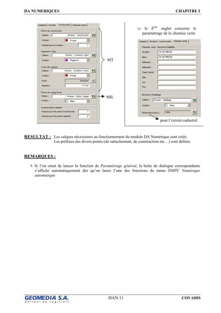 DA NUMERIQUES CHAPITRE I
DAN.11 COVADIS
RESULTAT : Les calques nécessaires au fonctionnement du module DA Numérique sont créés
Les préfixes des divers points (de rattachement, de construction etc…) sont définis
REMARQUES :
Si l’on omet de lancer la fonction de Paramétrage général, la boîte de dialogue correspondante
s’affiche automatiquement dès qu’on lance l’une des fonctions du menu DMPC Numérique
automatique
MIL
MT
⇒ le 4ème
onglet concerne le
paramétrage de la chemise verte
pour l’extrait cadastral
 