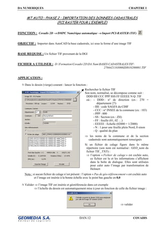 DA NUMERIQUES CHAPITRE I
DAN.12 COVADIS
MT AUTO : PHASE 2 : IMPORTATION DES DONNEES CADASTRALES
(PCI RASTER POUR L’EXEMPLE)
FONCTION : Covadis 2D →→→→ DMPC Numérique automatique →→→→ Import PCI-RASTER (TIF)
OBJECTIF : Importer dans AutoCAD la base cadastrale, ici sous la forme d’une image TIF
BASE REQUISE : Un fichier TIF provenant de la DGI
FICHIER A UTILISER : D:FormationCovadis2DDA NumBASES CADASTRALESTIF
2704421103000ZH010200001.TIF
APPLICATION :
Dans le dessin (vierge) courant : lancer la fonction :
Nota : si aucun fichier de calage n’est présent : l’option « Pas de géo-référencement » est cochée auto
et l’image est insérée à la bonne échelle avec le point bas gauche en 0,0
Valider ⇒ l’image TIF est insérée et géoréférencée dans cet exemple
⇒ l’échelle du dessin est automatiquement mise à jour en fonction de celle du fichier image :
Rechercher le fichier TIF
Son nom, normalisé, se décompose comme suit :
DDD IIII CCC PPP SSS FF EEEEE N Q .TIF
où : - DDD : n° de direction (ex : 270 =
département 27)
- IIII : code SAGES du CDIF
- CCC : n° INSEE de la commune (ex : 103)
- PPP : 000
- SS : Section (ex : ZH)
- FF : feuille (01, 02 …)
- EEEEE : Echelle (02000 = 1/2000)
- N : 1 pour une feuille plein Nord, 0 sinon
- Q : qualité du plan
⇒ les noms de la commune et de la section
cadastrale sont automatiquement renseignés
Si un fichier de calage figure dans le même
répertoire (son nom est normalisé : GEO_nom du
fichier TIF_.TXT) :
⇒ l’option « Fichier de calage » est cochée auto,
ce fichier est lu et les informations s’affichent
dans la boîte de dialogue. Elles sont utilisées
pour caler auto l’image par transformation de
Helmert
⇒ valider
 