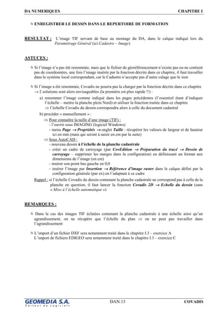 DA NUMERIQUES CHAPITRE I
DAN.13 COVADIS
ENREGISTRER LE DESSIN DANS LE REPERTOIRE DE FORMATION
RESULTAT : L’image TIF servant de base au montage du DA, dans le calque indiqué lors du
Paramétrage Général (ici Cadastre – Image)
ASTUCES :
Si l’image n’a pas été renommée, mais que le fichier de géoréférencement n’existe pas ou ne contient
pas de coordonnées, une fois l’image insérée par la fonction décrite dans ce chapitre, il faut travailler
dans le système local correspondant, car le Cadastre n’accepte pas d’autre calage que le sien
Si l’image a été renommée, Covadis ne pourra pas la charger par la fonction décrite dans ce chapitre
→ 2 solutions sont alors envisageables (la première est plus rapide !!) :
a) renommer l’image comme indiqué dans les pages précédentes (l’essentiel étant d’indiquer
l’échelle – mettre la planche plein Nord) et utiliser la fonction traitée dans ce chapitre
⇒ l’échelle Covadis du dessin correspondra alors à celle du document cadastral
b) procéder « manuellement » :
⇒ Pour connaître la taille d’une image (TIF) :
- l’ouvrir sous IMAGING (logiciel Windows)
- menu Page →→→→ Propriétés →→→→ onglet Taille : récupérer les valeurs de largeur et de hauteur
ici en mm (mais qui seront à saisir en cm par la suite)
⇒ Sous AutoCAD :
- nouveau dessin à l’échelle de la planche cadastrale
- créer un cadre de carroyage (par CovEdition →→→→ Préparation du tracé →→→→ Dessin de
carroyage – supprimer les marges dans la configuration) en définissant un format aux
dimensions de l’image (en cm)
- insérer son point bas gauche en 0,0
- insérer l’image par Insertion →→→→ Référence d’image raster dans le calque défini par la
configuration générale (par ex) en l’adaptant à ce cadre
Rappel : si l’échelle Covadis du dessin contenant la planche cadastrale ne correspond pas à celle de la
planche en question, il faut lancer la fonction Covadis 2D →→→→ Echelle du dessin (sans
« Mise à l’échelle automatique »)
REMARQUES :
Dans le cas des images TIF éclatées contenant la planche cadastrale à une échelle ainsi qu’un
agrandissement, on ne récupère que l’échelle du plan ⇒ on ne peut pas travailler dans
l’agrandissement
L’import d’un fichier DXF sera notamment traité dans le chapitre I.3 – exercice A
L’import de fichiers EDIGEO sera notamment traité dans le chapitre I.3 – exercice C
 
