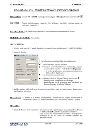 DA NUMERIQUES CHAPITRE I
DAN.14 COVADIS
MT AUTO : PHASE 3a : IDENTIFICATION DES ANCIENNES PARCELLES
FONCTION : Covadis 2D →→→→ DMPC Numérique automatique →→→→ Identification ancienne parcelle
OBJECTIF : Fournir les informations cadastrales liées à la (aux) parcelle(s) à diviser (numéro et
contenance cadastrale…)
BASE REQUISE : Un fichier dessin contenant la base cadastrale au format raster ou vecteur
FICHIER A UTILISER : Même fichier
APPLICATION :
Zoomer sur la parcelle 87 pour la formation (coordonnées approximatives du n° : 489 900 , 184 100)
Lancer la fonction :
Valider et placer à l’écran le texte du numéro de parcelle (ce texte sera à sélectionner dans certaines
des fonctions suivantes)
RESULTAT : Le contour et le numéro de la parcelle à diviser dans les calques indiqués lors du
Paramétrage Général (ici respectivement Cadastre – Parcelle et Cadastre – Textes)
ASTUCES :
En cas de division multi-parcellaire : - recommencer cette opération pour chaque parcelle en donnant
le même nom de DA à toutes les parcelles concernées
- dans le cas d’une base cadastrale au format TIF uniquement :
accrocher les uns aux autres les sommets communs des
parcelles voisines
les informations sont récupérées automatiquement
1) saisir le n° de la parcelle cadastrale
2) le support cadastral étant ici sous forme raster : dessiner
le contour de la parcelle à l’aide du bouton Digitaliser
⇒ la surface graphique est renseignée automatiquement
à l’issue de la digitalisation
3) saisir la contenance cadastrale
4) indiquer le nom du DA relatif à cette parcelle par
si celui proposé par défaut ne convient pas
(possibilité, par ex, de lui associer un n° de dossier qui
figurera alors dans le fichier d’échange)
 