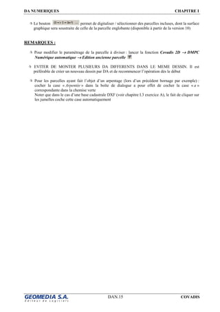 DA NUMERIQUES CHAPITRE I
DAN.15 COVADIS
Le bouton permet de digitaliser / sélectionner des parcelles incluses, dont la surface
graphique sera soustraite de celle de la parcelle englobante (disponible à partir de la version 10)
REMARQUES :
Pour modifier le paramétrage de la parcelle à diviser : lancer la fonction Covadis 2D →→→→ DMPC
Numérique automatique →→→→ Edition ancienne parcelle
EVITER DE MONTER PLUSIEURS DA DIFFERENTS DANS LE MEME DESSIN. Il est
préférable de créer un nouveau dessin par DA et de recommencer l’opération dès le début
Pour les parcelles ayant fait l’objet d’un arpentage (lors d’un précédent bornage par exemple) :
cocher la case « Arpentée » dans la boîte de dialogue a pour effet de cocher la case « a »
correspondante dans la chemise verte
Noter que dans le cas d’une base cadastrale DXF (voir chapitre I.3 exercice A), le fait de cliquer sur
les jumelles coche cette case automatiquement
 