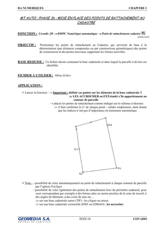 DA NUMERIQUES CHAPITRE I
DAN.16 COVADIS
MT AUTO : PHASE 3b : MISE EN PLACE DES POINTS DE RATTACHEMENT AU
CADASTRE
FONCTION : Covadis 2D →→→→ DMPC Numérique automatique →→→→ Point de rattachement cadastre
OBJECTIF : Positionner les points de rattachement au Cadastre, qui serviront de base à la
détermination (par distances compensées ou par constructions géométriques) des points
de construction et des points nouveaux supportant les limites nouvelles
BASE REQUISE : Un fichier dessin contenant la base cadastrale et dans lequel la parcelle à diviser est
identifiée
FICHIER A UTILISER : Même fichier
APPLICATION :
Lancer la fonction : → Important : définir ces points sur les éléments de la base cadastrale !!
⇒⇒⇒⇒ LES ACCROCHER en EXTrémité s’ils appartiennent au
contour de parcelle
→ placer les points de rattachement comme indiqué sur le schéma ci-dessous
⇒ il faut confirmer le n° de chaque point : valider simplement, étant donné
que les indices n’ont pas d’importance en traitement automatique
Nota : - possibilité de créer automatiquement un point de rattachement à chaque sommet de parcelle
par l’option Polyligne
- possibilité de créer également des points de rattachement hors du périmètre cadastral, pour
ceux correspondant par exemple à des bornes plus ou moins proches de la zone de travail, à
des angles de bâtiment, à des coins de mur etc…
⇒ sur une base cadastrale raster (TIF) : les cliquer au mieux
⇒ sur une base cadastrale vectorielle (DXF ou EDIGéO) : les accrocher
(icône noir)
 