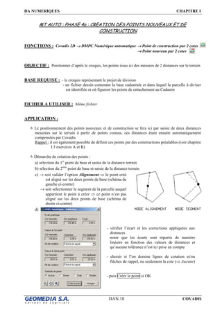 DA NUMERIQUES CHAPITRE I
DAN.18 COVADIS
MT AUTO : PHASE 4a : CREATION DES POINTS NOUVEAUX ET DE
CONSTRUCTION
FONCTIONS : Covadis 2D →→→→ DMPC Numérique automatique →→→→ Point de construction par 2 cotes
→→→→ Point nouveau par 2 cotes
OBJECTIF : Positionner d’après le croquis, les points issus ici des mesures de 2 distances sur le terrain
BASE REQUISE : - le croquis représentant le projet de division
- un fichier dessin contenant la base cadastrale et dans lequel la parcelle à diviser
est identifiée et où figurent les points de rattachement au Cadastre
FICHIER A UTILISER : Même fichier
APPLICATION :
Le positionnement des points nouveaux et de construction se fera ici par saisie de deux distances
mesurées sur le terrain à partir de points connus, ces distances étant ensuite automatiquement
compensées par Covadis
Rappel : il est également possible de définir ces points par des constructions préalables (voir chapitre
I.3 exercices A et B)
Démarche de création des points :
a) sélection du 1er
point de base et saisie de la distance terrain
b) sélection du 2ème
point de base et saisie de la distance terrain
c) → soit valider l’option Alignement ⇒ le point créé
est aligné sur les deux points de base (schéma de
gauche ci-contre)
→ soit sélectionner le segment de la parcelle auquel
appartient le point à créer ⇒ ce point n’est pas
aligné sur les deux points de base (schéma de
droite ci-contre)
d)
- vérifier l’écart et les corrections appliquées aux
distances
noter que les écarts sont répartis de manière
linéaire en fonction des valeurs de distances et
qu’aucune tolérance n’est ici prise en compte
- choisir si l’on dessine lignes de cotation et/ou
flèches de rappel, ou seulement la cote (⇒ Aucune)
- puis Créer le point si OK
 