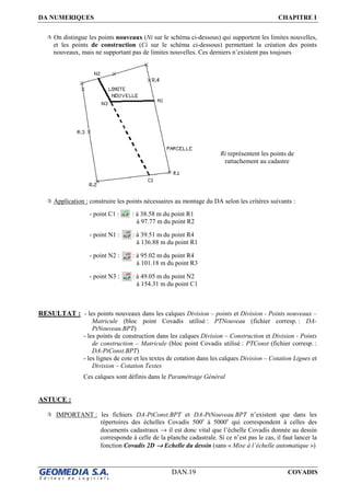 DA NUMERIQUES CHAPITRE I
DAN.19 COVADIS
On distingue les points nouveaux (Ni sur le schéma ci-dessous) qui supportent les limites nouvelles,
et les points de construction (Ci sur le schéma ci-dessous) permettant la création des points
nouveaux, mais ne supportant pas de limites nouvelles. Ces derniers n’existent pas toujours
Application : construire les points nécessaires au montage du DA selon les critères suivants :
RESULTAT : - les points nouveaux dans les calques Division – points et Division - Points nouveaux –
Matricule (bloc point Covadis utilisé : PTNouveau (fichier corresp. : DA-
PtNouveau.BPT)
- les points de construction dans les calques Division – Construction et Division - Points
de construction – Matricule (bloc point Covadis utilisé : PTConst (fichier corresp. :
DA-PtConst.BPT)
- les lignes de cote et les textes de cotation dans les calques Division – Cotation Lignes et
Division – Cotation Textes
Ces calques sont définis dans le Paramétrage Général
ASTUCE :
IMPORTANT : les fichiers DA-PtConst.BPT et DA-PtNouveau.BPT n’existent que dans les
répertoires des échelles Covadis 500e
à 5000e
qui correspondent à celles des
documents cadastraux → il est donc vital que l’échelle Covadis donnée au dessin
corresponde à celle de la planche cadastrale. Si ce n’est pas le cas, il faut lancer la
fonction Covadis 2D →→→→ Echelle du dessin (sans « Mise à l’échelle automatique »)
- point C1 : : à 38.58 m du point R1
à 97.77 m du point R2
- point N1 : : à 39.51 m du point R4
à 136.88 m du point R1
- point N2 : : à 95.02 m du point R4
à 101.18 m du point R3
- point N3 : : à 49.05 m du point N2
à 154.31 m du point C1
Ri représentent les points de
rattachement au cadastre
 