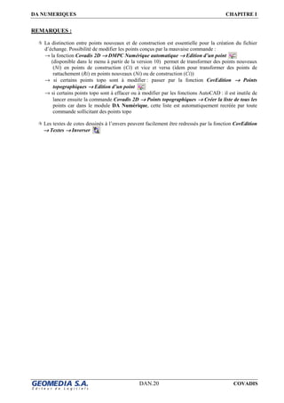 DA NUMERIQUES CHAPITRE I
DAN.20 COVADIS
REMARQUES :
La distinction entre points nouveaux et de construction est essentielle pour la création du fichier
d’échange. Possibilité de modifier les points conçus par la mauvaise commande :
→ la fonction Covadis 2D →→→→ DMPC Numérique automatique →→→→ Edition d’un point
(disponible dans le menu à partir de la version 10) permet de transformer des points nouveaux
(Ni) en points de construction (Ci) et vice et versa (idem pour transformer des points de
rattachement (Ri) en points nouveaux (Ni) ou de construction (Ci))
→ si certains points topo sont à modifier : passer par la fonction CovEdition →→→→ Points
topographiques →→→→ Edition d’un point
→ si certains points topo sont à effacer ou à modifier par les fonctions AutoCAD : il est inutile de
lancer ensuite la commande Covadis 2D →→→→ Points topographiques →→→→ Créer la liste de tous les
points car dans le module DA Numérique, cette liste est automatiquement recréée par toute
commande sollicitant des points topo
Les textes de cotes dessinés à l’envers peuvent facilement être redressés par la fonction CovEdition
→→→→ Textes →→→→ Inverser
 