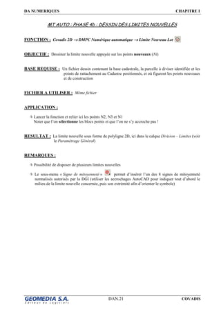 DA NUMERIQUES CHAPITRE I
DAN.21 COVADIS
MT AUTO : PHASE 4b : DESSIN DES LIMITES NOUVELLES
FONCTION : Covadis 2D →→→→ DMPC Numérique automatique →→→→ Limite Nouveau Lot
OBJECTIF : Dessiner la limite nouvelle appuyée sur les points nouveaux (Ni)
BASE REQUISE : Un fichier dessin contenant la base cadastrale, la parcelle à diviser identifiée et les
points de rattachement au Cadastre positionnés, et où figurent les points nouveaux
et de construction
FICHIER A UTILISER : Même fichier
APPLICATION :
Lancer la fonction et relier ici les points N2, N3 et N1
Noter que l’on sélectionne les blocs points et que l’on ne s’y accroche pas !
RESULTAT : La limite nouvelle sous forme de polyligne 2D, ici dans le calque Division – Limites (voir
le Paramétrage Général)
REMARQUES :
Possibilité de disposer de plusieurs limites nouvelles
Le sous-menu « Signe de mitoyenneté » permet d’insérer l’un des 8 signes de mitoyenneté
normalisés autorisés par la DGI (utiliser les accrochages AutoCAD pour indiquer tout d’abord le
milieu de la limite nouvelle concernée, puis son extrémité afin d’orienter le symbole)
 