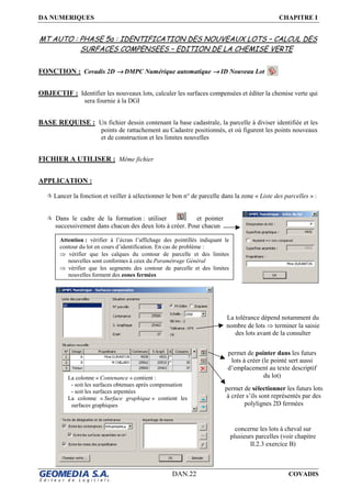DA NUMERIQUES CHAPITRE I
DAN.22 COVADIS
MT AUTO : PHASE 5a : IDENTIFICATION DES NOUVEAUX LOTS – CALCUL DES
SURFACES COMPENSEES – EDITION DE LA CHEMISE VERTE
FONCTION : Covadis 2D →→→→ DMPC Numérique automatique →→→→ ID Nouveau Lot
OBJECTIF : Identifier les nouveaux lots, calculer les surfaces compensées et éditer la chemise verte qui
sera fournie à la DGI
BASE REQUISE : Un fichier dessin contenant la base cadastrale, la parcelle à diviser identifiée et les
points de rattachement au Cadastre positionnés, et où figurent les points nouveaux
et de construction et les limites nouvelles
FICHIER A UTILISER : Même fichier
APPLICATION :
Lancer la fonction et veiller à sélectionner le bon n° de parcelle dans la zone « Liste des parcelles » :
Dans le cadre de la formation : utiliser et pointer
successivement dans chacun des deux lots à créer. Pour chacun
Attention : vérifier à l’écran l’affichage des pointillés indiquant le
contour du lot en cours d’identification. En cas de problème :
⇒ vérifier que les calques du contour de parcelle et des limites
nouvelles sont conformes à ceux du Paramétrage Général
⇒ vérifier que les segments des contour de parcelle et des limites
nouvelles forment des zones fermées
permet de pointer dans les futurs
lots à créer (le pointé sert aussi
d’emplacement au texte descriptif
du lot)
permet de sélectionner les futurs lots
à créer s’ils sont représentés par des
polylignes 2D fermées
La colonne « Contenance » contient :
- soit les surfaces obtenues après compensation
- soit les surfaces arpentées
La colonne « Surface graphique » contient les
surfaces graphiques
La tolérance dépend notamment du
nombre de lots ⇒ terminer la saisie
des lots avant de la consulter
concerne les lots à cheval sur
plusieurs parcelles (voir chapitre
II.2.3 exercice B)
 