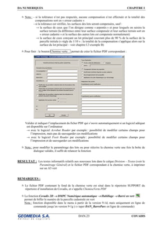 DA NUMERIQUES CHAPITRE I
DAN.23 COVADIS
Nota : - si la tolérance n’est pas respectée, aucune compensation n’est effectuée et la totalité des
compensations sort en « erreur cadastre »
- si la tolérance est vérifiée, les surfaces des lots seront compensées, sauf :
→ la surface de ceux que l’on désigne comme « arpentés » et pour lesquels on saisira la
surface terrain (la différence entre leur surface compensée et leur surface terrain sort en
« erreur cadastre » et la surface des autres lots est compensée normalement)
→ la surface de ceux cotoyant un lot principal couvrant plus de 90 % de la surface de la
parcelle initiale (« règle du 1/10 » : la totalité de la compensation s’applique alors sur la
surface du lot principal – voir chapitre I.3 exemple B)
Pour finir : le bouton Chemise verte… permet de créer le fichier PDF correspondant :
Valider et indiquer l’emplacement du ficher PDF qui s’ouvre automatiquement si un logiciel adéquat
est disponible sur l’ordinateur
→ avec le logiciel Acrobat Reader par exemple : possibilité de modifier certains champs pour
l’impression, mais pas de sauvegarder ces modifications
→ avec le logiciel Foxit Reader par exemple : possibilité de modifier certains champs pour
l’impression et de sauvegarder ces modifications
Nota : pour modifier le paramétrage des lots ou pour réécrire la chemise verte une fois la boîte de
dialogue validée, il suffit de relancer la fonction
RESULTAT : Les textes informatifs relatifs aux nouveaux lots dans le calque Division – Textes (voir le
Paramétrage Général) et le fichier PDF correspondant à la chemise verte, à imprimer
sur un A3 vert
REMARQUES :
Le fichier PDF contenant le fond de la chemise verte est situé dans le répertoire SUPPORT du
répertoire d’installation de Covadis, et s’appelle ChemiseVerte.PDF
La fonction Covadis 2D →→→→ DMPC Numérique automatique →→→→ Habillage →→→→ Barré en vert
permet de biffer le numéro de la parcelle cadastrale en vert
Nota : fonction disponible dans le menu à partir de la version 9-1d, mais uniquement en ligne de
commande jusqu’en version 9-1g (⇒ taper DAN_BarreParc en ligne de commande)
 