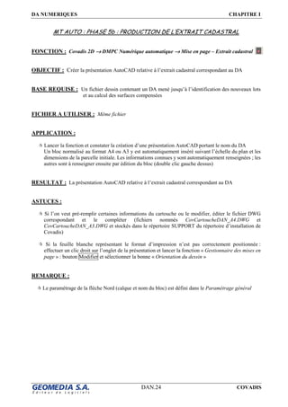 DA NUMERIQUES CHAPITRE I
DAN.24 COVADIS
MT AUTO : PHASE 5b : PRODUCTION DE L’EXTRAIT CADASTRAL
FONCTION : Covadis 2D →→→→ DMPC Numérique automatique →→→→ Mise en page – Extrait cadastral
OBJECTIF : Créer la présentation AutoCAD relative à l’extrait cadastral correspondant au DA
BASE REQUISE : Un fichier dessin contenant un DA mené jusqu’à l’identification des nouveaux lots
et au calcul des surfaces compensées
FICHIER A UTILISER : Même fichier
APPLICATION :
Lancer la fonction et constater la création d’une présentation AutoCAD portant le nom du DA
Un bloc normalisé au format A4 ou A3 y est automatiquement inséré suivant l’échelle du plan et les
dimensions de la parcelle initiale. Les informations connues y sont automatiquement renseignées ; les
autres sont à renseigner ensuite par édition du bloc (double clic gauche dessus)
RESULTAT : La présentation AutoCAD relative à l’extrait cadastral correspondant au DA
ASTUCES :
Si l’on veut pré-remplir certaines informations du cartouche ou le modifier, éditer le fichier DWG
correspondant et le compléter (fichiers nommés CovCartoucheDAN_A4.DWG et
CovCartoucheDAN_A3.DWG et stockés dans le répertoire SUPPORT du répertoire d’installation de
Covadis)
Si la feuille blanche représentant le format d’impression n’est pas correctement positionnée :
effectuer un clic droit sur l’onglet de la présentation et lancer la fonction « Gestionnaire des mises en
page » : bouton Modifier et sélectionner la bonne « Orientation du dessin »
REMARQUE :
Le paramétrage de la flèche Nord (calque et nom du bloc) est défini dans le Paramétrage général
 