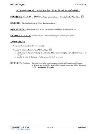 DA NUMERIQUES CHAPITRE I
DAN.26 COVADIS
MT AUTO : PHASE 7 : CONTROLE DU FICHIER D’ECHANGE OBTENU
FONCTION : Covadis 2D →→→→ DMPC Numérique automatique →→→→ Import d’un DA Numérique
OBJECTIF : Vérifier l’intégrité du fichier d’échange obtenu
BASE REQUISE : Base cadastrale et fichier d’échange correspondant au montage du DA
FICHIER A UTILISER : Nouveau dessin – Brouillon métrique – Echelle quelconque
APPLICATION :
Importer la base cadastrale (voir phase 2)
Lancer la fonction Import d’un DA Numérique
⇒ sélectionner le fichier d’échange NomDessin_DA.txt créé par la phase précédente (phase 6) et
valider
⇒ annuler la boîte de dialogue « Fichier des points levés associés »
RESULTAT : On obtient - d’une part le résultat graphique que visualisera l’inspecteur du Cadastre
- et d’autre part un fichier récapitulatif portant le nom du fichier d’échange
.LOG : NomDessin_DA.txt.log
 