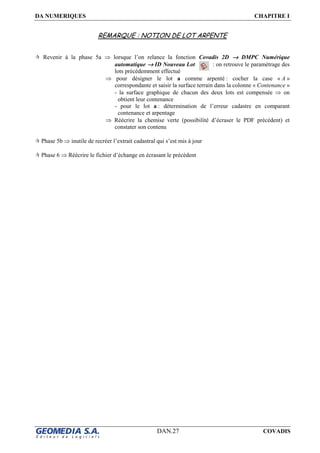 DA NUMERIQUES CHAPITRE I
DAN.27 COVADIS
REMARQUE : NOTION DE LOT ARPENTE
Revenir à la phase 5a ⇒ lorsque l’on relance la fonction Covadis 2D →→→→ DMPC Numérique
automatique →→→→ ID Nouveau Lot : on retrouve le paramétrage des
lots précédemment effectué
⇒ pour désigner le lot a comme arpenté : cocher la case « A »
correspondante et saisir la surface terrain dans la colonne « Contenance »
- la surface graphique de chacun des deux lots est compensée ⇒ on
obtient leur contenance
- pour le lot a : détermination de l’erreur cadastre en comparant
contenance et arpentage
⇒ Réécrire la chemise verte (possibilité d’écraser le PDF précédent) et
constater son contenu
Phase 5b ⇒ inutile de recréer l’extrait cadastral qui s’est mis à jour
Phase 6 ⇒ Réécrire le fichier d’échange en écrasant le précédent
 