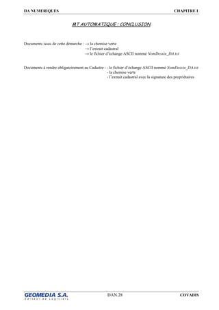 DA NUMERIQUES CHAPITRE I
DAN.28 COVADIS
MT AUTOMATIQUE : CONCLUSION
Documents issus de cette démarche : → la chemise verte
→ l’extrait cadastral
→ le fichier d’échange ASCII nommé NomDessin_DA.txt
Documents à rendre obligatoirement au Cadastre : - le fichier d’échange ASCII nommé NomDessin_DA.txt
- la chemise verte
- l’extrait cadastral avec la signature des propriétaires
 