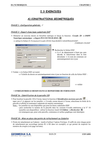 DA NUMERIQUES CHAPITRE I
DAN.29 COVADIS
I.3 EXERCICES
A) CONSTRUCTIONS GEOMETRIQUES
PHASE 1 : Configuration générale : /
PHASE 2 : Import d’une base cadastrale DXF
Démarrer un nouveau dessin en brouillon métrique et lancer la fonction : Covadis 2D →→→→ DMPC
Numérique automatique →→→→ Import PCI-VECTEUR (DXF)
⇒ utiliser le fichier D:FormationCovadis2DDA NumBASES CADASTRALESDXF
254000AH-150.DXF
Valider ⇒ le fichier DXF est inséré
⇒ l’échelle du dessin est automatiquement mise à jour en fonction de celle du fichier DXF :
ENREGISTRER LE DESSIN DANS LE REPERTOIRE DE FORMATION
PHASE 3a : Identification de la parcelle 128
Pour localiser la parcelle 128 à l’écran, lancer la fonction d’Identification ancienne parcelle ,
taper son n° et appuyer sur les jumelles ⇒ Covadis zoome dessus à l’écran, sélectionne la limite de la
parcelle et affiche la contenance cadastrale de manière automatique
Nota : - les jumelles ne sont disponibles que pour les bases cadastrales DXF
- pour rechercher le numéro de la parcelle dans les versions Covadis antérieures à la V° 10
(jumelles non disponibles) : utiliser la fonction AutoCAD Edition →→→→ Rechercher
- on remarquera que, pour cette parcelle, contenance et surface graphique sont identiques
PHASE 3b : Mise en place des points de rattachement au Cadastre
Points de rattachement au Cadastre : inutile d’utiliser l’option Polyligne. Il suffit de créer chaque point
de rattachement par accrochage (points R1 à R4 dans cet exemple), ce qui permet de respecter les
numéros du croquis (voir page suivante)
⇒ valider
Rechercher le fichier DXF
⇒ le n° de département n’étant pas auto
décodé, le sélectionner dans la liste
déroulante ⇒ le nom de commune est
automatiquement mis à jour
 