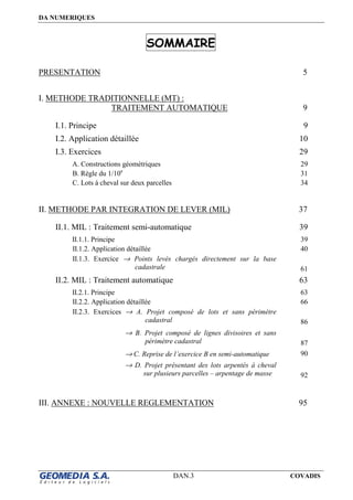DA NUMERIQUES
DAN.3 COVADIS
SOMMAIRE
PRESENTATION 5
I. METHODE TRADITIONNELLE (MT) :
TRAITEMENT AUTOMATIQUE 9
I.1. Principe 9
I.2. Application détaillée 10
I.3. Exercices 29
A. Constructions géométriques 29
B. Règle du 1/10e
31
C. Lots à cheval sur deux parcelles 34
II. METHODE PAR INTEGRATION DE LEVER (MIL) 37
II.1. MIL : Traitement semi-automatique 39
II.1.1. Principe 39
II.1.2. Application détaillée 40
II.1.3. Exercice → Points levés chargés directement sur la base
cadastrale 61
II.2. MIL : Traitement automatique 63
II.2.1. Principe 63
II.2.2. Application détaillée 66
II.2.3. Exercices → A. Projet composé de lots et sans périmètre
cadastral 86
→ B. Projet composé de lignes divisoires et sans
périmètre cadastral 87
→ C. Reprise de l’exercice B en semi-automatique 90
→ D. Projet présentant des lots arpentés à cheval
sur plusieurs parcelles – arpentage de masse 92
III. ANNEXE : NOUVELLE REGLEMENTATION 95
 