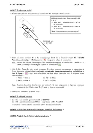 DA NUMERIQUES CHAPITRE I
DAN.30 COVADIS
PHASE 4 : Montage du DA
Monter le DA à l’aide des fonctions de dessin AutoCAD d’après le schéma suivant :
Créer les points nouveaux N1 et N2 en accrochage direct, par la fonction Covadis 2D →→→→ DMPC
Numérique automatique →→→→ Point nouveau puis geler le calque de construction
Nota : il existe une fonction similaire pour créer directement des points de construction : Covadis 2D →→→→
DMPC Numérique automatique →→→→ Point de construction
Afin de faire figurer les cotes terrain permettant de repérer les points nouveaux sur le plan et dans le
fichier d’échange, utiliser la fonction Covadis 2D →→→→ DMPC Numérique automatique →→→→ Habillage →→→→
Cote 1 distance : après avoir sélectionné les deux points concernés, taper la distance terrain
correspondante :
⇒ R1-N1 = 40.05 m R2-N1 = 11.33 m
⇒ R4-N2 = 40.00 m R3-N2 = 24.75 m
Nota : fonction disponible dans le menu en version 9-1d, mais uniquement en ligne de commande
jusqu’en version 9-1g (⇒ taper DAN_1cote en ligne de commande)
La nouvelle limite relie les points N1-N2
PHASE 5 : Gestion des lots
Lot 128a : non arpenté – propriétaire: M. CHELIARD
Lot 128b : arpenté : contenance : 835 m² – propriétaire: MME. PEGOND
⇒ constater l’erreur cadastre concernant le lot b dans la chemise verte
PHASE 6 : Ecriture du fichier d’échange à remettre au Cadastre /
PHASE 7 : Contrôle du fichier d’échange obtenu /
effectuer un décalage du segment R4-R1
à 40 m
⇒ point N1 à l’intersection de R1-R2 et
de la décalée
⇒ point N2 à l’intersection de R3-R4 et
de la décalée
Nota : créer un calque de construction !
 